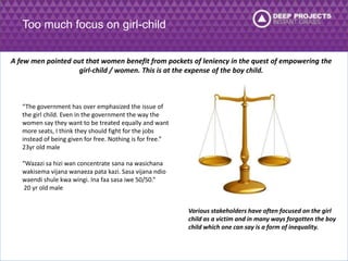 Too much focus on girl-child 
A few men pointed out that women benefit from pockets of leniency in the quest of empowering the 
girl-child / women. This is at the expense of the boy child. 
“The government has over emphasized the issue of 
the girl child. Even in the government the way the 
women say they want to be treated equally and want 
more seats, I think they should fight for the jobs 
instead of being given for free. Nothing is for free.” 
23yr old male 
“Wazazi sa hizi wan concentrate sana na wasichana 
wakisema vijana wanaeza pata kazi. Sasa vijana ndio 
waendi shule kwa wingi. Ina faa sasa iwe 50/50.” 
20 yr old male 
Various stakeholders have often focused on the girl 
child as a victim and in many ways forgotten the boy 
child which one can say is a form of inequality. 
 