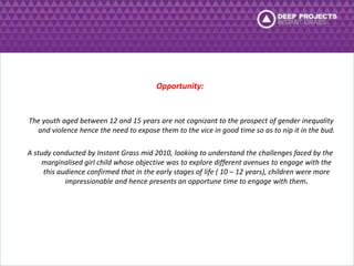 Opportunity: 
The youth aged between 12 and 15 years are not cognizant to the prospect of gender inequality 
and violence hence the need to expose them to the vice in good time so as to nip it in the bud. 
A study conducted by Instant Grass mid 2010, looking to understand the challenges faced by the 
marginalised girl child whose objective was to explore different avenues to engage with the 
this audience confirmed that in the early stages of life ( 10 – 12 years), children were more 
impressionable and hence presents an opportune time to engage with them. 
 