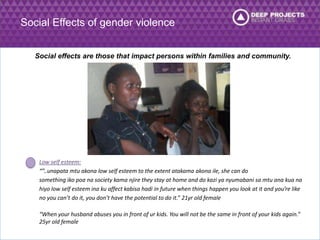 Social Effects of gender violence 
Social effects are those that impact persons within families and community. 
Low self esteem: 
“”..unapata mtu akona low self esteem to the extent atakama akona ile, she can do 
something iko poa na society kama njire they stay at home and do kazi ya nyumabani sa mtu ana kua na 
hiyo low self esteem ina ku affect kabisa hadi in future when things happen you look at it and you’re like 
no you can’t do it, you don’t have the potential to do it.” 21yr old female 
“When your husband abuses you in front of ur kids. You will not be the same in front of your kids again.” 
25yr old female 
 
