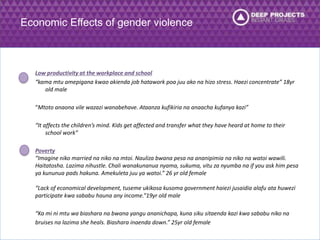 Economic Effects of gender violence 
Low productivity at the workplace and school 
“kama mtu amepigana kwao akienda job hatawork poa juu ako na hizo stress. Haezi concentrate” 18yr 
old male 
“Mtoto anaona vile wazazi wanabehave. Ataanza kufikiria na anaacha kufanya kazi” 
“It affects the children’s mind. Kids get affected and transfer what they have heard at home to their 
school work” 
Poverty 
“Imagine niko married na niko na mtoi. Nauliza bwana pesa na ananipimia na niko na watoi wawili. 
Haitatosha. Lazima nihustle. Chali wanakunanua nyama, sukuma, vitu za nyumba na if you ask him pesa 
ya kununua pads hakuna. Amekuleta juu ya watoi.” 26 yr old female 
“Lack of economical development, tuseme ukikosa kusoma government haiezi jusaidia alafu ata huwezi 
participate kwa sababu hauna any income.”19yr old male 
“Ka mi ni mtu wa biashara na bwana yangu ananichapa, kuna siku sitaenda kazi kwa sababu niko na 
bruises na lazima she heals. Biashara inaenda down.” 25yr old female 
 