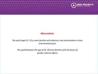 Observations 
The youth aged 12 -15 yr were familiar with abortion, low concentration in class 
and emotional pain. 
The youth between the age of 16 -28 were familiar with all classes of 
gender violence effects. 
 