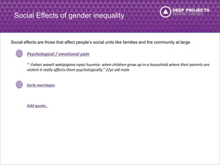 Social Effects of gender inequality 
Social effects are those that affect people’s social units like families and the community at large 
Psychological / emotional pain 
“ -Fahari wawili wakipigana nyasi huumia- when children grow up in a household where their parents are 
violent it really affects them psychologically.” 22yr old male 
Early marriages 
Add quote.. 
 