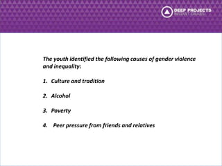 The youth identified the following causes of gender violence 
and inequality: 
1. Culture and tradition 
2. Alcohol 
3. Poverty 
4. Peer pressure from friends and relatives 
 
