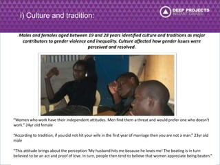 i) Culture and tradition: 
Males and females aged between 19 and 28 years identified culture and traditions as major 
contributors to gender violence and inequality. Culture affected how gender issues were 
perceived and resolved. 
“Women who work have their independent attitudes. Men find them a threat and would prefer one who doesn’t 
work.” 24yr old female 
“According to tradition, if you did not hit your wife in the first year of marriage then you are not a man.” 23yr old 
male 
“This attitude brings about the perception ‘My husband hits me because he loves me! The beating is in turn 
believed to be an act and proof of love. In turn, people then tend to believe that women appreciate being beaten.” 
 
