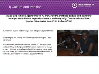 “Kama mimi ni jaluo na bibi yangu auze mboga?” 25yr old female 
“According to our culture you favor boys more than girls.” 23yr 
old female 
“Africa women generally have to be beaten, it’s a hard society 
and everything is changing and the women also want to change 
at a very fast rate so you have to beat them so that there speed 
can slow . 
down, you know I mean women today talk of I want to 
be the c.e.o who cares you know.”. 20 year old male 
i) Culture and tradition: 
Males and females aged between 19 and 28 years identified culture and traditions 
as major contributors to gender violence and inequality. Culture affected how 
gender issues were perceived and resolved. 
 