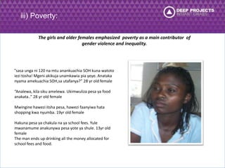 iii) Poverty: 
The girls and older females emphasized poverty as a main contributor of 
gender violence and inequality. 
“sasa unga ni 120 na mtu anankuachia SOH kuna watoto 
iezi tosha! Mgeni akikuja unamkawia pia yeye. Anataka 
nyama amekuachia SOH,sa utafanya?” 28 yr old female 
“Analewa, kila siku amelewa. Ukimwuliza pesa ya food 
anakata..” 28 yr old female 
Mwingine hawezi itsha pesa, hawezi faanyiwa hata 
shopping kwa nyumba. 19yr old female 
Hakuna pesa ya chakula na ya school fees. Yule 
mwanamume anakunywa pesa yote ya shule. 13yr old 
female 
The man ends up drinking all the money allocated for 
school fees and food. 
 