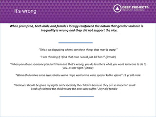 It’s wrong 
When prompted, both male and females larelgy reinforced the notion that gender violence is 
inequality is wrong and they did not support the vice. 
“This is so disgusting when I see these things that man is crazy!” 
“I am thinking if I find that man I could just kill him!” (female) 
“When you abuse someone you hurt them and that’s wrong, you do to others what you want someone to do to 
you. Its not right.” (male) 
“Wana dhulumiwa sana kwa sababu wana ringa waki sema wako special kuliko vijana” 13 yr old male 
“I believe I should be given my rights and especially the children because they are so innocent. In all 
kinds of violence the children are the ones who suffer.” 24yr old female 
 