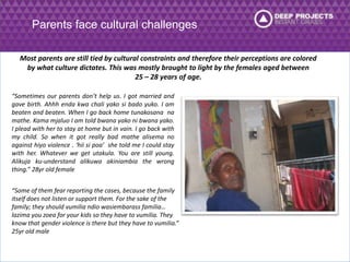 Parents face cultural challenges 
Most parents are still tied by cultural constraints and therefore their perceptions are colored 
by what culture dictates. This was mostly brought to light by the females aged between 
25 – 28 years of age. 
“Sometimes our parents don’t help us. I got married and 
gave birth. Ahhh enda kwa chali yako si bado yuko. I am 
beaten and beaten. When I go back home tunakosana na 
mathe. Kama mjaluo I am told bwana yako ni bwana yako. 
I plead with her to stay at home but in vain. I go back with 
my child. So when it got really bad mathe alisema no 
against hiyo violence . ‘hii si poa’ she told me I could stay 
with her. Whatever we get utakula. You are still young. 
Alikuja ku-understand alikuwa akiniambia the wrong 
thing.” 28yr old female 
“Some of them fear reporting the cases, because the family 
itself does not listen or support them. For the sake of the 
family; they should vumilia ndio wasiembarass familia… 
lazima you zoea for your kids so they have to vumilia. They 
know that gender violence is there but they have to vumilia.” 
25yr old male 
 
