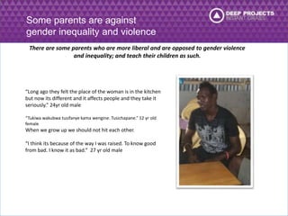 Some parents are against 
gender inequality and violence 
There are some parents who are more liberal and are opposed to gender violence 
and inequality; and teach their children as such. 
“Long ago they felt the place of the woman is in the kitchen 
but now its different and it affects people and they take it 
seriously.” 24yr old male 
“Tukiwa wakubwa tusifanye kama wengine. Tusichapane.” 12 yr old 
female 
When we grow up we should not hit each other. 
“I think its because of the way I was raised. To know good 
from bad. I know it as bad.” 27 yr old male 
 