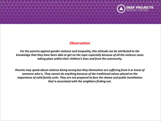 Observation 
For the parents against gender violence and inequality, this attitude can be attributed to the 
knowledge that they have been able to get on the topic especially because of all the violence cases 
taking place within their children’s lives and from the community. 
Parents may speak about violence being wrong but they themselves are suffering from it or know of 
someone who is. They cannot do anything because of the traditional values placed on the 
importance of solid family units. They are not prepared to face the shame and public humiliation 
that is associated with the neighbors finding out. 
 
