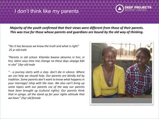 I don’t think like my parents 
Majority of the youth confirmed that their views were different from those of their parents. 
This was true for those whose parents and guardians are bound by the old way of thinking. 
“Yes it has because we know the truth and what is right” 
25 yr old male 
“Parents ni old school. Kitambo bwana akisema ni hivi, ni 
hivi, lakini sasa time ime change na these days ukipiga bibi 
ni vita” 19yr old male 
“ - a journey starts with a step- don’t die in silence. Where 
we can help we should help. Our parents are blindly led by 
tradition. Some parents don’t want to know what happens in 
your marriage/ rship with the man. We also can’t bring up 
some topics with our parents coz of the way our parents 
have been brought up (cultural rights). Our parents think 
that ni ujinga…all the stand up for your rights attitude that 
we have.” 25yr old female 
 