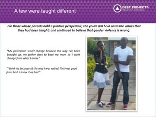 A few were taught different 
For those whose parents hold a positive perspective, the youth still hold on to the values that 
they had been taught; and continued to believe that gender violence is wrong. 
“My perception won’t change because the way I've been 
brought up, my father does to beat my mum so I wont 
change from what I know.” 
“I think its because of the way I was raised. To know good 
from bad. I know it as bad.” 
 