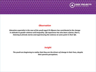 Observation 
Education especially in the case of the youth aged 19-28years has contributed to the change 
in attitude to gender violence and inequality. Life experience has also been a factor, that is, 
listening to friends stories and experiencing the violence at some point in their life. 
Insight 
The youth are beginning to realize that they are the drivers of change in their lives, despite 
their parents perceptions. 
 