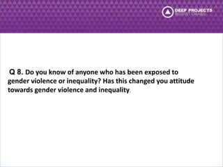 Q 8. Do you know of anyone who has been exposed to 
gender violence or inequality? Has this changed you attitude 
towards gender violence and inequality. 
 