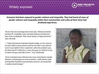 Widely exposed 
Everyone had been exposed to gender violence and inequality. They had heard of cases of 
gender violence and inequality within their communities and a few of them have had 
firsthand experience. 
“Kuna mtoi ana somanga kwa shule yetu. Alikuwa amenda 
kucheza PS. shakufika usiku mamake alikuwa ameeka kisu 
kwa moto sa akahepa. Hata shule hakuji na hajarudi home.” 
14yr old male 
“.. I had a friend who had been beaten badly, so she came to 
me and I didn’t know what to tell her but then I just told her 
to let it cool off first then I asked her what the problem was, 
the fault wasn’t really hers, it was the guys so I told her to go 
sit down the guy and talk to him..” 21yr old female 
“Kuna mwingine jana alikuwa kwa news amechapwa mpaka 
hajiwezi, amedungwa na uma ya kulima…alafu bwana yake 
anampeleka hospitali anamwambia asiseme..ati awaambie 
ni wakora wamempiga.” 
 