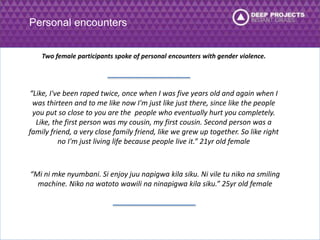 Personal encounters 
Two female participants spoke of personal encounters with gender violence. 
“Like, I've been raped twice, once when I was five years old and again when I 
was thirteen and to me like now I'm just like just there, since like the people 
you put so close to you are the people who eventually hurt you completely. 
Like, the first person was my cousin, my first cousin. Second person was a 
family friend, a very close family friend, like we grew up together. So like right 
no I'm just living life because people live it.” 21yr old female 
“Mi ni mke nyumbani. Si enjoy juu napigwa kila siku. Ni vile tu niko na smiling 
machine. Niko na watoto wawili na ninapigwa kila siku.” 25yr old female 
 
