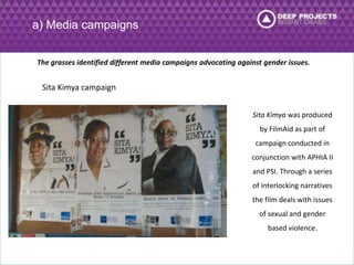 a) Media campaigns 
The grasses identified different media campaigns advocating against gender issues. 
Sita Kimya campaign 
Sita Kimya was produced 
by FilmAid as part of 
campaign conducted in 
conjunction with APHIA II 
and PSI. Through a series 
of interlocking narratives 
the film deals with issues 
of sexual and gender 
based violence. 
 