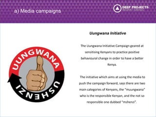 Uungwana Initiative 
The Uungwana Initiative Campaign geared at 
sensitising Kenyans to practice positive 
behavioural change in order to have a better 
Kenya. 
The initiative which aims at using the media to 
push the campaign forward, says there are two 
main categories of Kenyans, the “muungwana” 
who is the responsible Kenyan, and the not so 
responsible one dubbed “mshenzi”. 
a) Media campaigns 
 