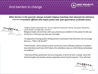 And barriers to change 
Other barriers in the quest for change included religious teachings that advocate for tolerance, 
corrupt government officials who impair justice and poor governance on female issues. 
“Religious leaders hawasaidii huku…for me ningesema hawasaidii, ukienda kwa pastor atakuambia 
uende ukasave marriage yako…uvumilie.” 
Religious leaders do not help. when you present your problem to the pastor he tells you 
to hold on so that you can save your marriage 
“As opposed to having pastors telling women to persevere that God does not encourage 
divorces…”YOU’LL BE KILLED!” 
“Chief hasaidii…lazima ukuwe na pesa, kuna huyu mama alikuwa anateswa na landlord. 
Sasa akienda kureprt kwa chief hakuna kitu alisaidiwa nayo juu chief alikuwa ashaalipwa 
na Landlord.” 
“Hata kwa bill kwa parliament, ka tuna inequality, in terms of men ni wengi some bills 
will be brought and wontbe passed, especially concerning the women.” 23 yr old male 
 