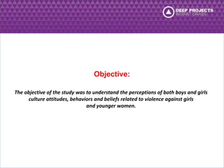 Objective: 
The objective of the study was to understand the perceptions of both boys and girls 
culture attitudes, behaviors and beliefs related to violence against girls 
and younger women. 
 