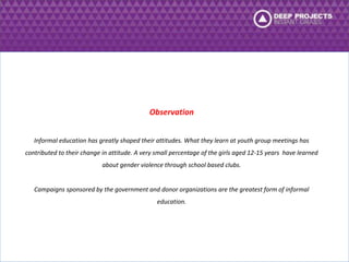 Observation 
Informal education has greatly shaped their attitudes. What they learn at youth group meetings has 
contributed to their change in attitude. A very small percentage of the girls aged 12-15 years have learned 
about gender violence through school based clubs. 
Campaigns sponsored by the government and donor organizations are the greatest form of informal 
education. 
 