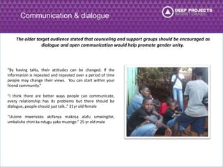 Communication & dialogue 
The older target audience stated that counseling and support groups should be encouraged as 
dialogue and open communication would help promote gender unity. 
“By having talks, their attitudes can be changed. If the 
information is repeated and repeated over a period of time 
people may change their views. You can start within your 
friend community.” 
“I think there are better ways people can communicate, 
every relationship has its problems but there should be 
dialogue, people should just talk..” 21yr old female 
“Usione mwenzako akifanya makosa alafu umwingilie, 
umkalishe chini ka ndugu yako muonge.” 25 yr old male 
 