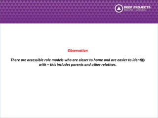 Observation 
There are accessible role models who are closer to home and are easier to identify 
with – this includes parents and other relatives. 
 
