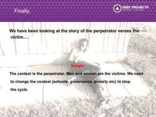Finally, 
We have been looking at the story of the perpetrator verses the 
victim…. 
Insight: 
The context is the perpetrator. Men and women are the victims. We need 
to change the context (schools, governance, poverty etc) to stop 
the cycle. 
 