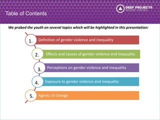 Table of Contents 
We probed the youth on several topics which will be highlighted in this presentation: 
Definition of gender violence and inequality 
Effects and causes of gender violence and inequality 
Perceptions on gender violence and inequality 
Exposure to gender violence and inequality 
Agents of change 
1. 
2. 
3. 
4. 
5. 
 