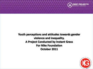 Youth perceptions and attitudes towards gender 
violence and inequality. 
A Project Conducted by Instant Grass 
For Nike Foundation 
October 2011 
 