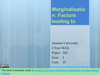 Marginalisatio
n: Factors
leading to
Jammu University
2 Year B.Ed.
Paper 102
Sem: I
Unit: IV
This work is licensed under a Creative Commons Attribution-ShareAlike 4.0 International
License.
 