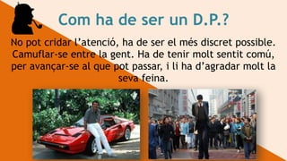Com ha de ser un D.P.?
No pot cridar l’atenció, ha de ser el més discret possible.
Camuflar-se entre la gent. Ha de tenir molt sentit comú,
per avançar-se al que pot passar, i li ha d’agradar molt la
seva feina.
 