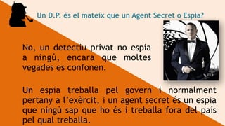 Un D.P. és el mateix que un Agent Secret o Espia?
No, un detectiu privat no espia
a ningú, encara que moltes
vegades es confonen.
Un espia treballa pel govern i normalment
pertany a l’exèrcit, i un agent secret és un espia
que ningú sap que ho és i treballa fora del país
pel qual treballa.
 