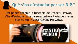 Què s’ha d’estudiar per ser D.P.?
Per poder obtenir la llicència de Detectiu Privat,
s’ha d’estudiar una carrera universitària de 4 anys
que es diu INVESTIGACIÓ PRIVADA.
 