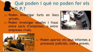 Què poden i què no poden fer els
D.P.?
!Poden investigar furts en llocs
privats.
!Poden investigar estafes i fraus
entre socis d’empreses, o entre
empreses rivals.
!Poden aportar els seus informes a
processos judicials, com a proves.
 