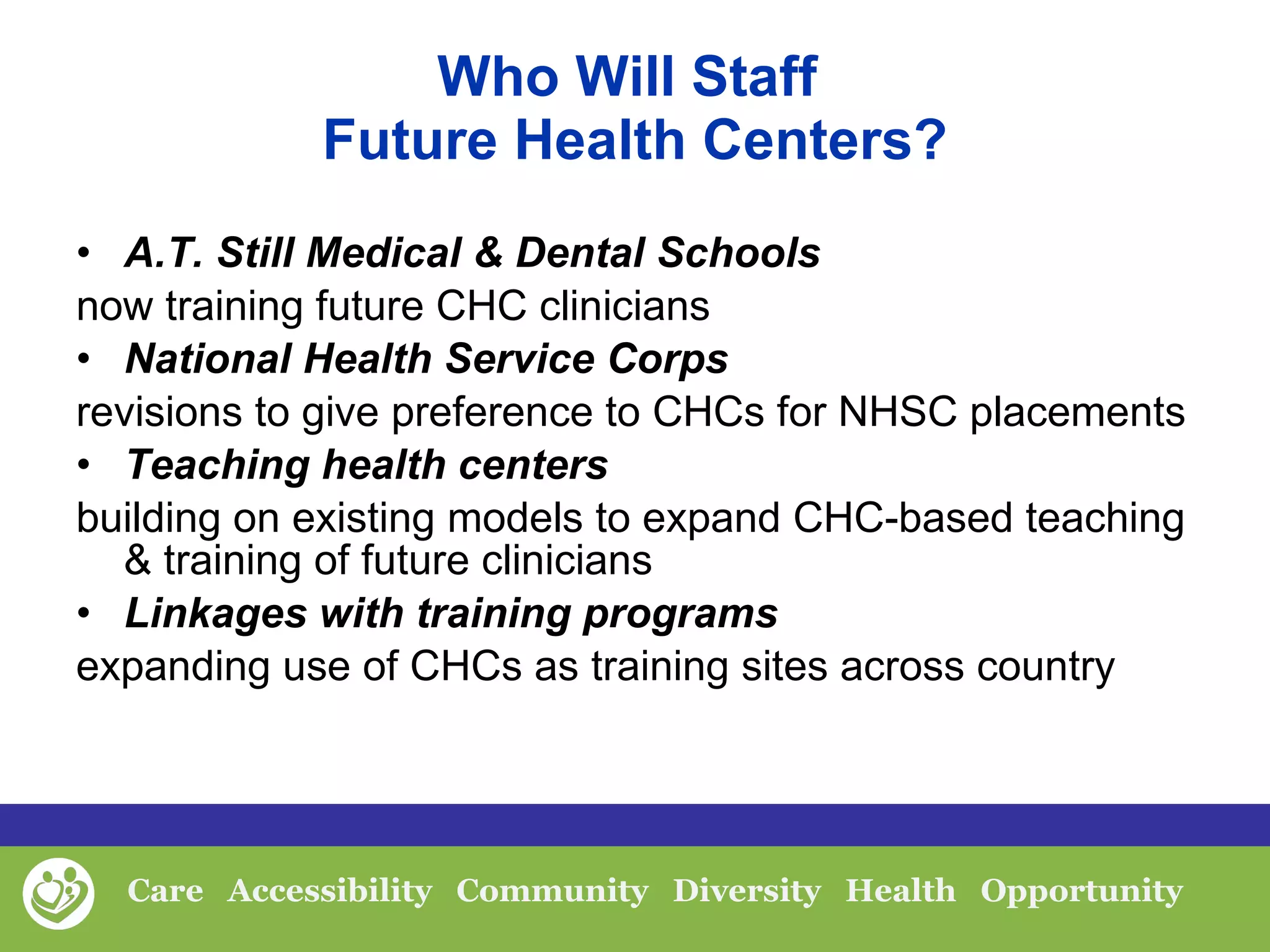 Who Will Staff  Future Health Centers? A.T. Still Medical & Dental Schools  now training future CHC clinicians National Health Service Corps  revisions to give preference to CHCs for NHSC placements Teaching health centers  building on existing models to expand CHC-based teaching & training of future clinicians Linkages with training programs  expanding use of CHCs as training sites across country 