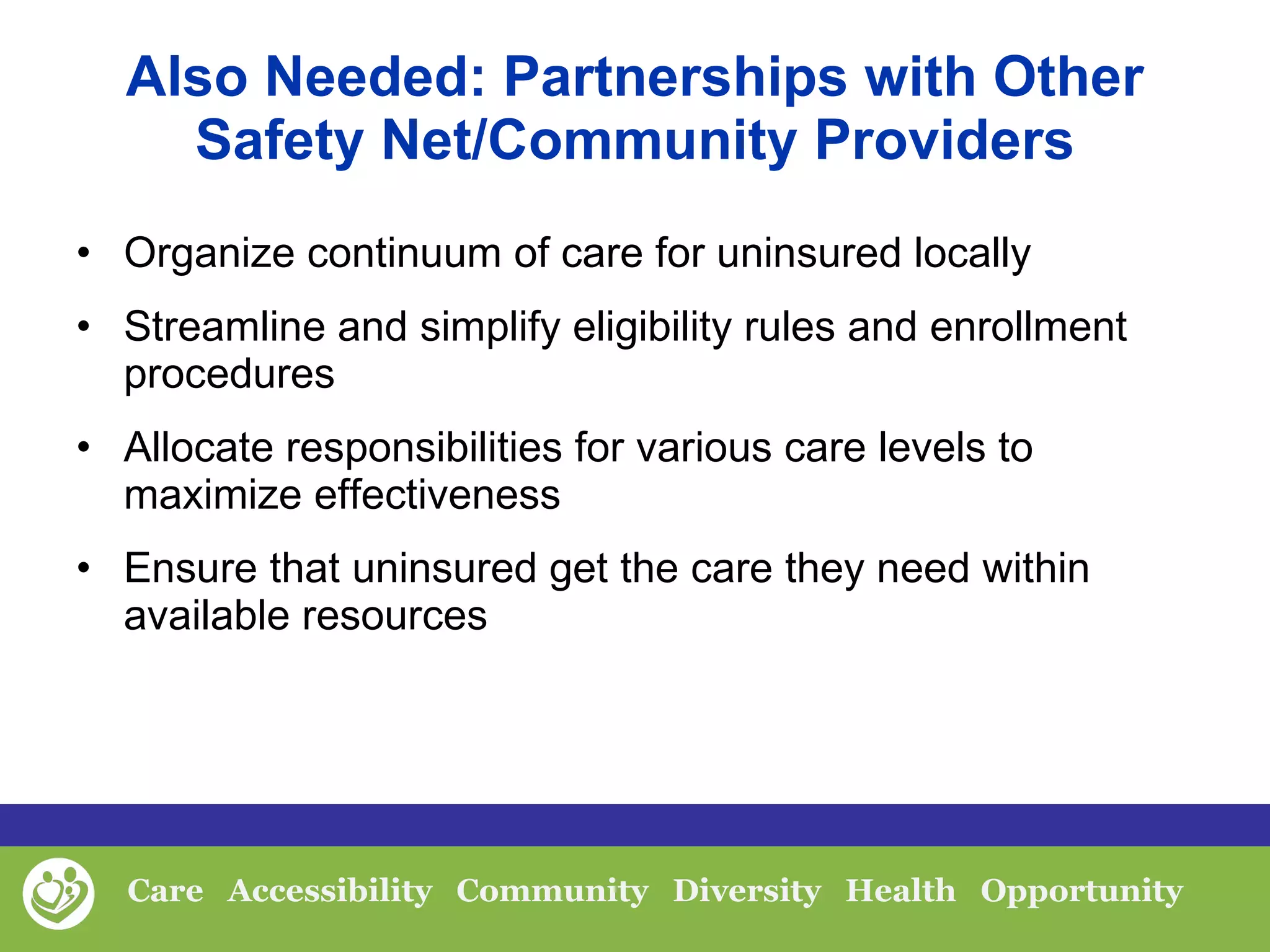 Also Needed: Partnerships with Other Safety Net/Community Providers Organize continuum of care for uninsured locally Streamline and simplify eligibility rules and enrollment procedures Allocate responsibilities for various care levels to maximize effectiveness Ensure that uninsured get the care they need within available resources 
