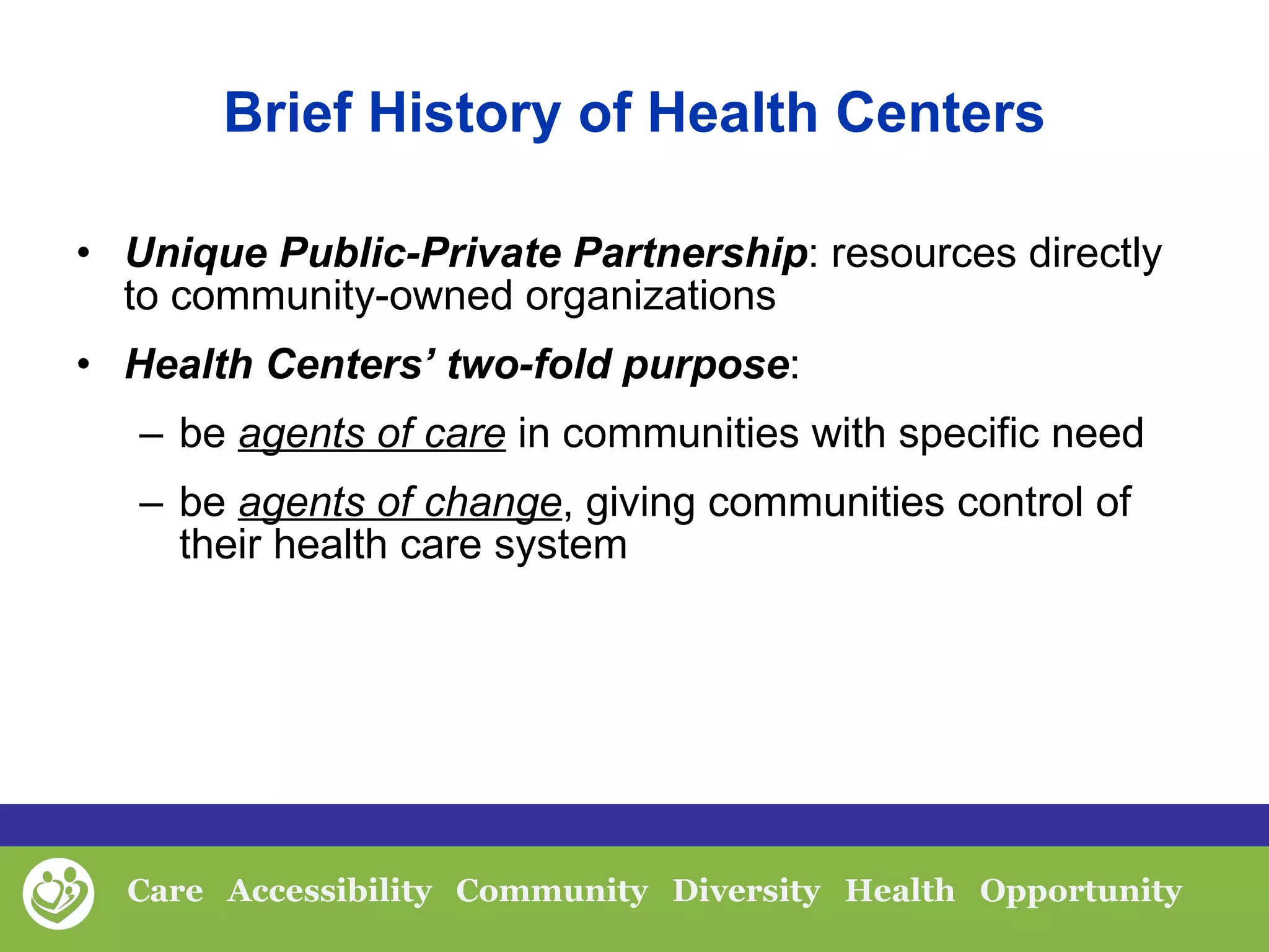 Brief History of Health Centers Unique Public-Private Partnership : resources directly to community-owned organizations Health Centers’ two-fold purpose :  be  agents of care  in communities with specific need be  agents of change , giving communities control of their health care system 