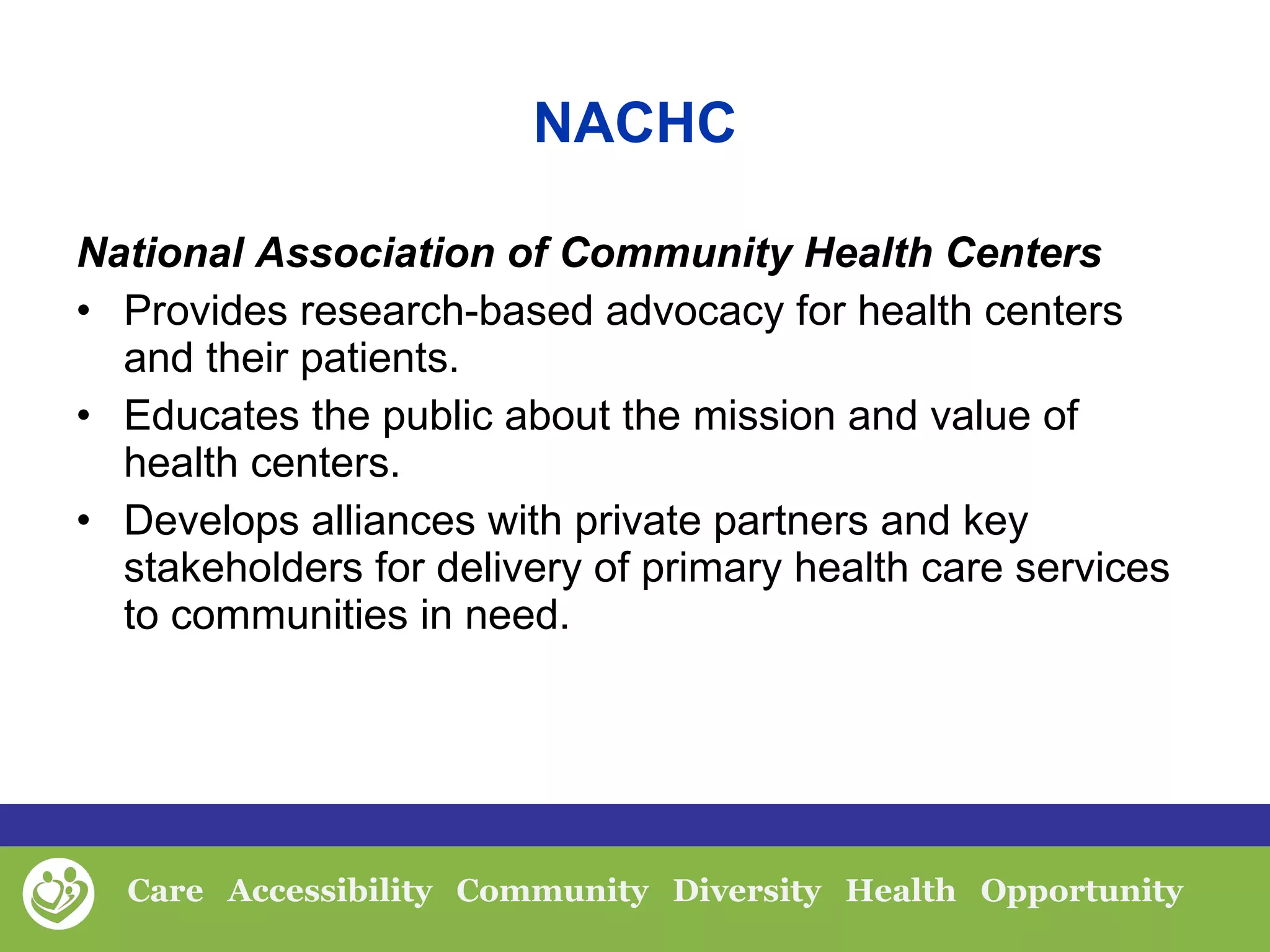 NACHC National Association of Community Health Centers Provides research-based advocacy for health centers and their patients.  Educates the public about the mission and value of health centers.   Develops alliances with private partners and key stakeholders for delivery of primary health care services to communities in need.  