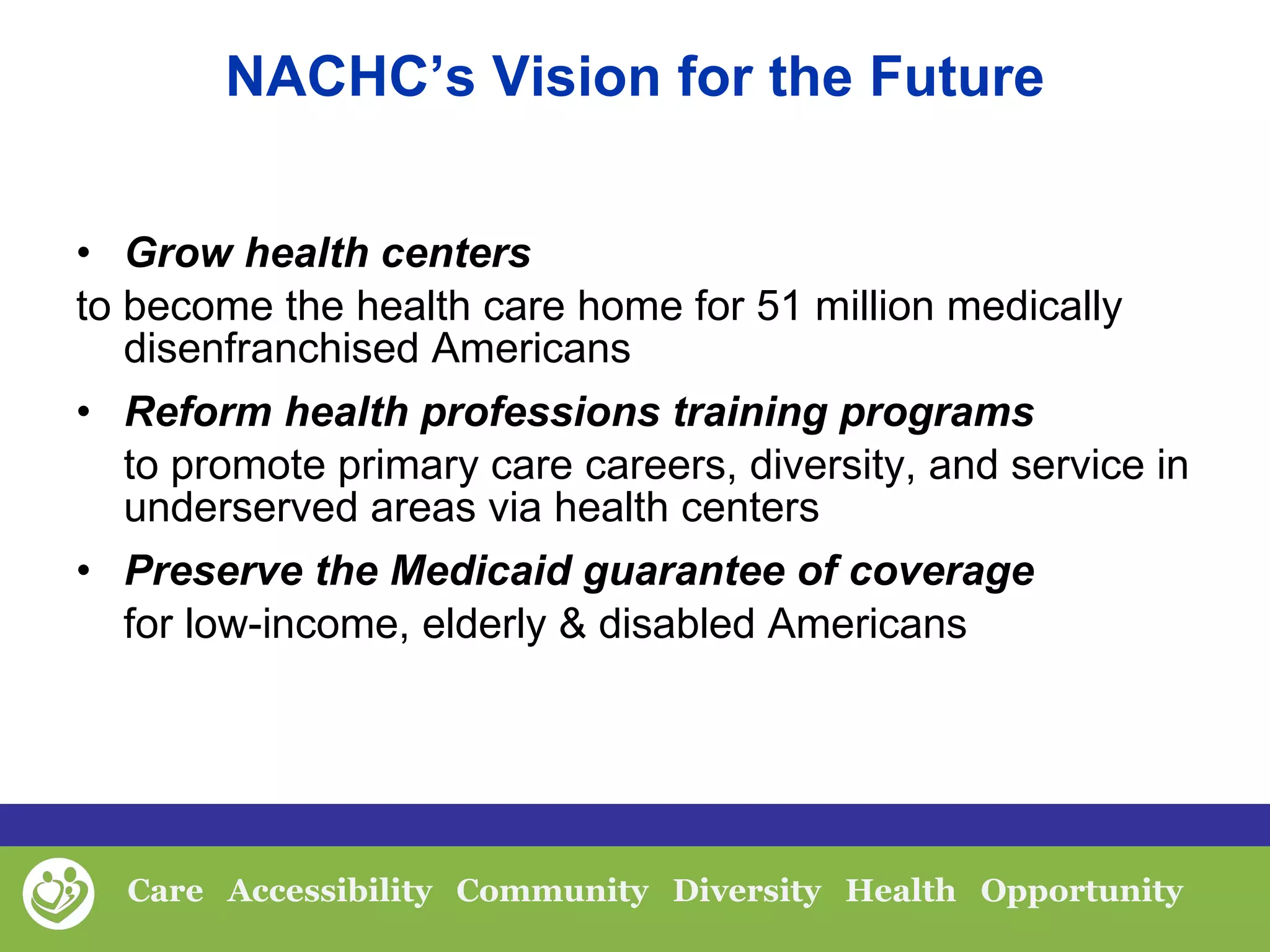 NACHC’s Vision for the Future Grow health centers  to become the health care home for 51 million medically disenfranchised Americans  Reform health professions training programs to promote primary care careers, diversity, and service in underserved areas via health centers Preserve the Medicaid guarantee of coverage for low-income, elderly & disabled Americans 