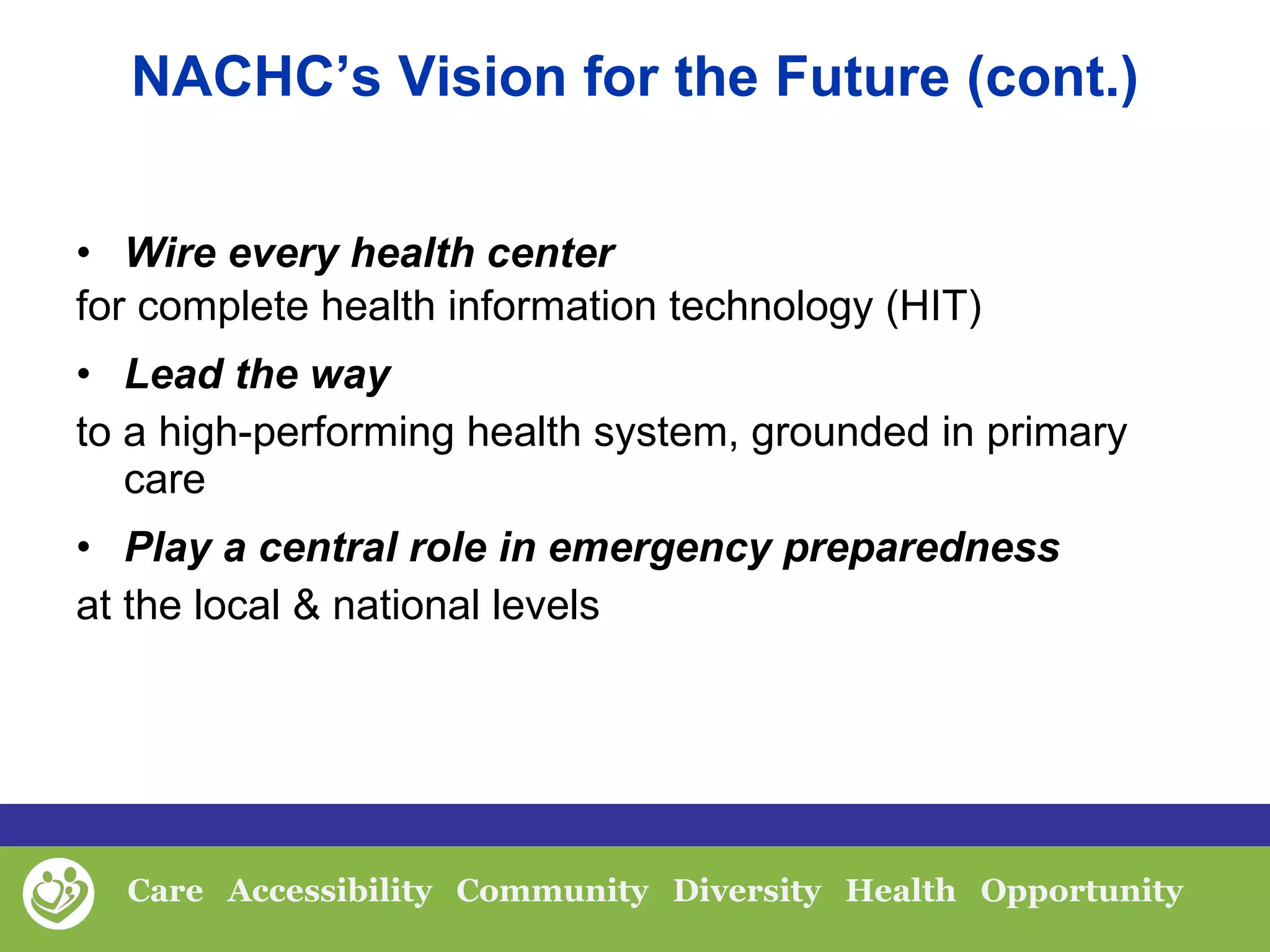 Wire every health center   for complete health information technology (HIT) Lead the way  to a high-performing health system, grounded in primary care Play a central role in emergency preparedness   at the local & national levels NACHC’s Vision for the Future (cont.) 