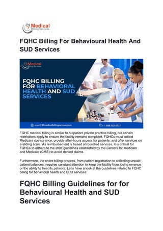FQHC Billing For Behavioural Health And
SUD Services
FQHC medical billing is similar to outpatient private practice billing, but certain
restrictions apply to ensure the facility remains compliant. FQHCs must collect
Medicare coinsurance, provide after-hours access for patients, and offer services on
a sliding scale. As reimbursement is based on bundled services, it is critical for
FQHCs to adhere to the strict guidelines established by the Centers for Medicare
and Medicaid (CMS) to avoid denied claims.
Furthermore, the entire billing process, from patient registration to collecting unpaid
patient balances, requires constant attention to keep the facility from losing revenue
or the ability to treat its patients. Let’s have a look at the guidelines related to FQHC
billing for behavioral health and SUD services:
FQHC Billing Guidelines for for
Behavioural Health and SUD
Services
 