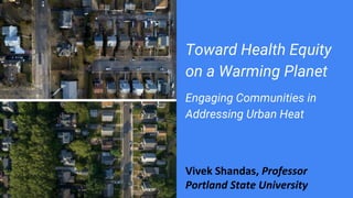 Toward Health Equity
on a Warming Planet
Engaging Communities in
Addressing Urban Heat
Vivek Shandas, Professor
Portland State University
 