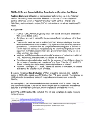 FQHCs, RHCs and Accountable Care Organizations: More than Just Claims

Problem Statement: Utilization of claims data for data mining, etc. is the historical
method for meeting measure criteria. However, in the case of community health
centers (otherwise known as Federally Qualified Health Centers – FQHCs and
FQHCLAs) and rural health centers (RHCs), claims data alone will not meet the ACO
needs.

Background:

      FQHCs/ FQHCLAs/ RHCs typically utilize visit-based, all-inclusive rates rather
       than service-based codes
      Conditions are mainly tracked for the purposes of grant compliance rather than
       services
      The cost of a Medicare visit at an FQHC/ FQHCLA is typically higher than the
       reimbursement rate in many markets. Only 7 percent of all Medicare payments
       go to FQHCs.1 Combined with the complicated methodology that is required to
       submit Medicare claims and not possessing the knowledge to produce ‘hybrid’
       repayment methodologies (Medicare plus grants for services), many opt not to
       utilize Medicare as a payer.
      Medicaid and Medicare claims are typically ‘wrap-around’ rather than traditional
       FFS. Additionally, only certain HCPCS codes are allowed:
      Conditions are typically tracked solely for the purposes of care OR more likely for
       the purposes of meeting grant compliance2 (i.e. Ryan White for HIV/ AIDS/ STI,
       Ahlers for family planning amongst potentially hundreds of others)3.
      However - starting in 2011 - FQHC claims are required to include HCPCS codes
       that identify the specific service provided,

Concern: Historical Data Evaluation I. When evaluating historical data – data for
claims in 2011 will be based upon PPS rather than FFS going forward. The rationale by
HHS is in order to develop a statutorily required prospective payment system for
FQHCs.

All claims prior to 2011 will not necessarily include service HCPCS codes. They will
only contain visit codes. One will not necessarily be able to understand what service
occurred or provider type (physician, PA or NP) actually provided the service.

Both PPS and FFS data will be included. This will also complicate the data/ measure
mining process.

1
  Retrieved from http://www.gao.gov/products/GAO-10-576R
2
  Retrieved from http://www.hrsa.gov/grants/manage/index.html
3
  Retrieved from http://datawarehouse.hrsa.gov/grantsdetail.aspx
1                                         Federally Qualified Health Centers and Rural Health Centers Partnering with
                                          Accountable Care Organizations: More Than Just Claims

                                          www.avidohealth.org
 