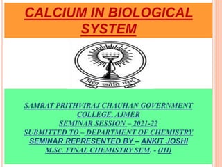 SAMRAT PRITHVIRAJ CHAUHAN GOVERNMENT
COLLEGE, AJMER
SEMINAR SESSION – 2021-22
SUBMITTED TO – DEPARTMENT OF CHEMISTRY
SEMINAR REPRESENTED BY – ANKIT JOSHI
M.SC. FINAL CHEMISTRY SEM. - (III)
CALCIUM IN BIOLOGICAL
SYSTEM
 