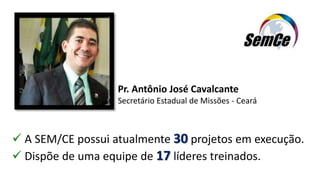 Pr. Antônio José Cavalcante
Secretário Estadual de Missões - Ceará
 A SEM/CE possui atualmente 30 projetos em execução.
 Dispõe de uma equipe de 17 líderes treinados.
 