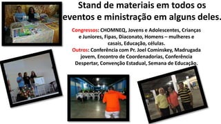 Stand de materiais em todos os
eventos e ministração em alguns deles.
Congressos: CHOMNEQ, Jovens e Adolescentes, Crianças
e Juniores, Fipas, Diaconato, Homens – mulheres e
casais, Educação, células.
Outros: Conferência com Pr. Joel Cominskey, Madrugada
jovem, Encontro de Coordenadorias, Conferência
Despertar, Convenção Estadual, Semana de Educação.
 