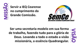 Servir a IEQ Cearense
no cumprimento da
Grande Comissão.
Ser uma secretaria modelo em sua forma
de trabalho, fazendo tudo para a glória de
Deus. Levando a todo o estado a visão
missionária, a essência Quadrangular.
 
