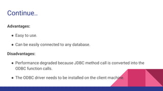 Continue..
Advantages:
● Easy to use.
● Can be easily connected to any database.
Disadvantages:
● Performance degraded because JDBC method call is converted into the
ODBC function calls.
● The ODBC driver needs to be installed on the client machine.
 