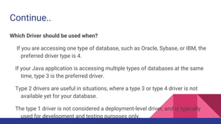 Continue..
Which Driver should be used when?
If you are accessing one type of database, such as Oracle, Sybase, or IBM, the
preferred driver type is 4.
If your Java application is accessing multiple types of databases at the same
time, type 3 is the preferred driver.
Type 2 drivers are useful in situations, where a type 3 or type 4 driver is not
available yet for your database.
The type 1 driver is not considered a deployment-level driver, and is typically
used for development and testing purposes only.
 